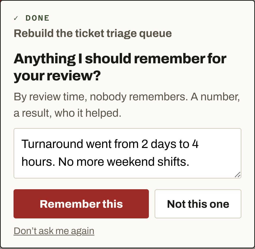 Done: Rebuild the ticket triage queue. Anything I should remember for your review? By review time, nobody remembers. A number, a result, who it helped. Riley typed: Turnaround went from 2 days to 4 hours. No more weekend shifts. Buttons: Remember this, Not this one, Don't ask me again.